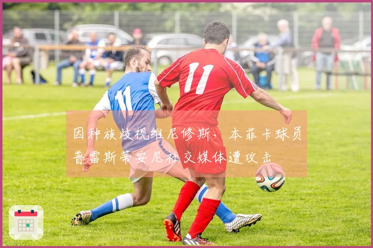 因种族歧视维尼修斯，本菲卡球员普雷斯蒂安尼社交媒体遭攻击