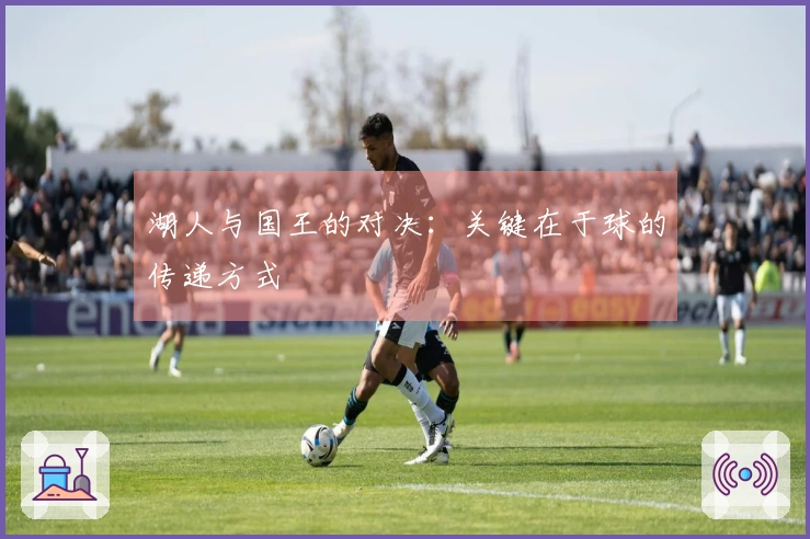 湖人与国王的对决：关键在于球的传递方式