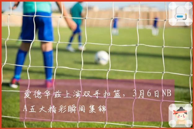 爱德华兹上演双手扣篮，3月6日NBA五大精彩瞬间集锦