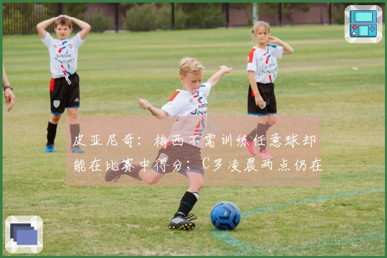 皮亚尼奇：梅西不需训练任意球却能在比赛中得分；C罗凌晨两点仍在加练