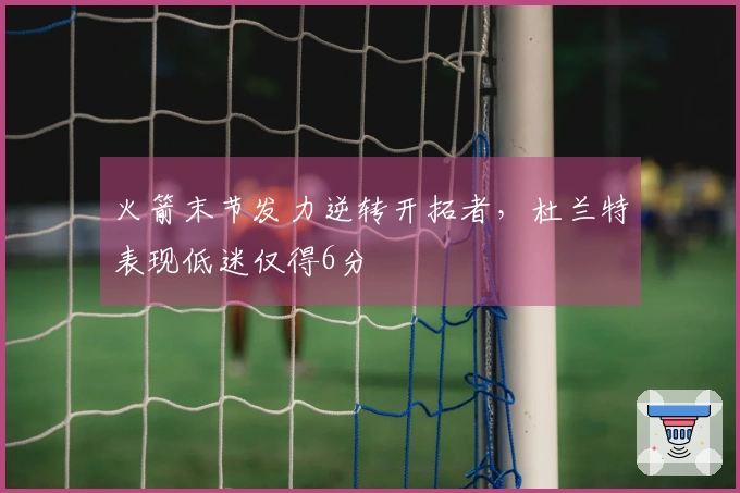 火箭末节发力逆转开拓者，杜兰特表现低迷仅得6分