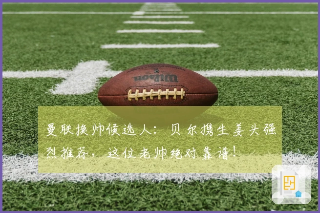 曼联换帅候选人：贝尔携生姜头强烈推荐，这位老帅绝对靠谱！