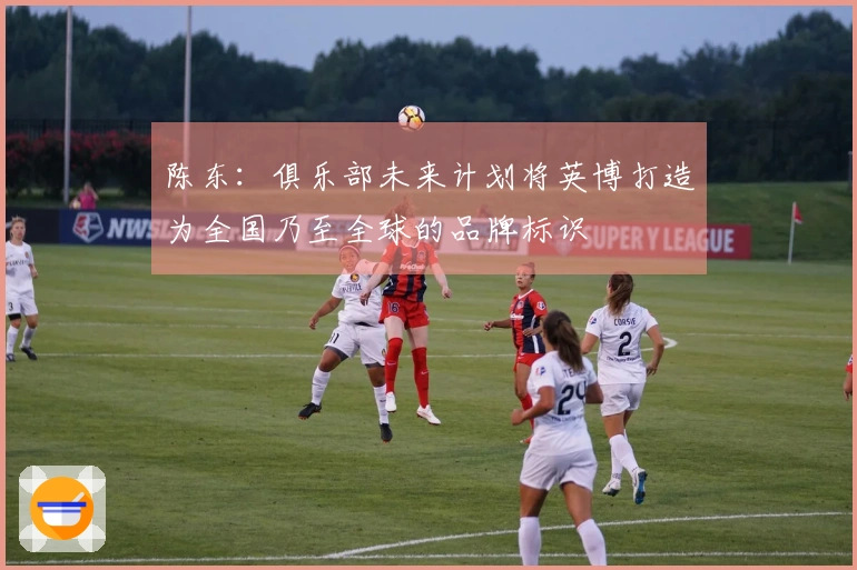 陈东：俱乐部未来计划将英博打造为全国乃至全球的品牌标识