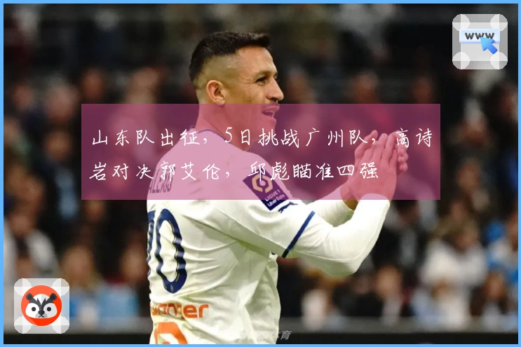 山东队出征，5日挑战广州队，高诗岩对决郭艾伦，邱彪瞄准四强