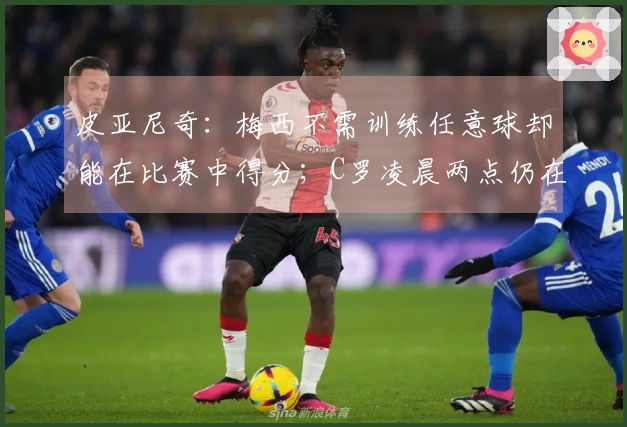 皮亚尼奇：梅西不需训练任意球却能在比赛中得分；C罗凌晨两点仍在加练