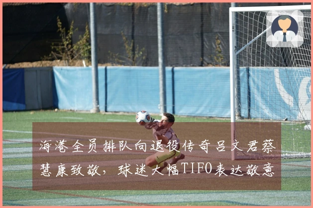 海港全员排队向退役传奇吕文君蔡慧康致敬，球迷大幅TIFO表达敬意