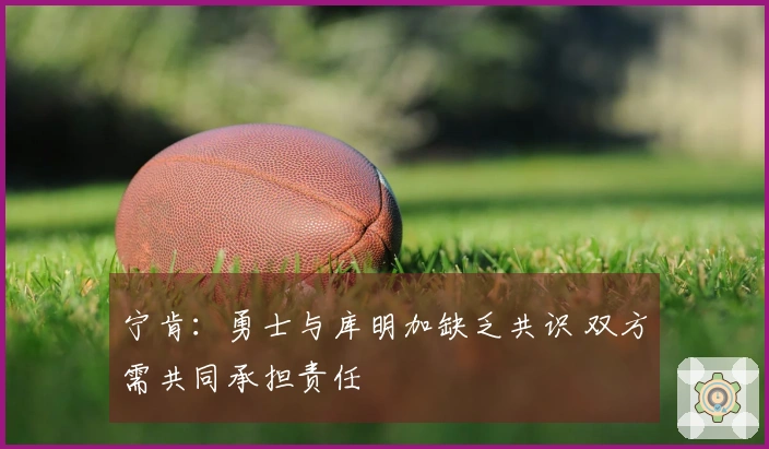 宁肯：勇士与库明加缺乏共识 双方需共同承担责任