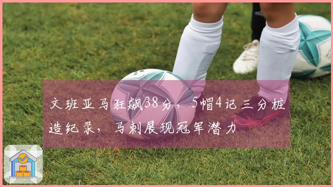 文班亚马狂飙38分，5帽4记三分桩造纪录，马刺展现冠军潜力