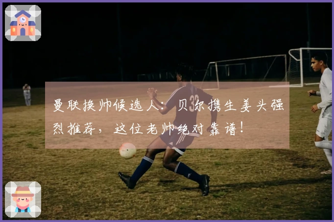 曼联换帅候选人：贝尔携生姜头强烈推荐，这位老帅绝对靠谱！