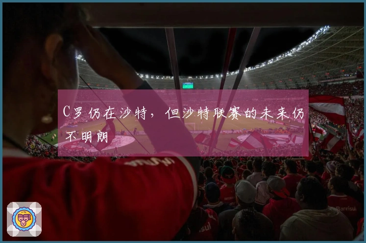 C罗仍在沙特，但沙特联赛的未来仍不明朗