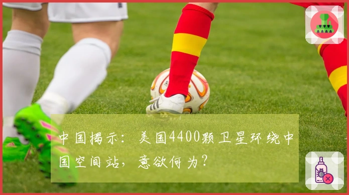 中国揭示：美国4400颗卫星环绕中国空间站，意欲何为？