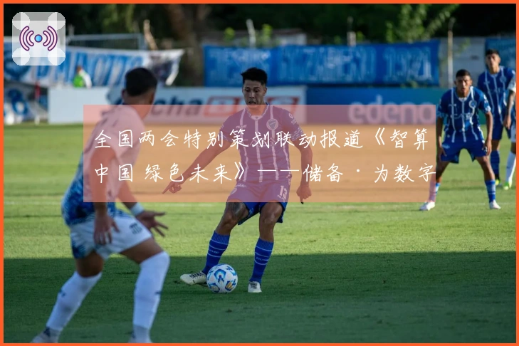 全国两会特别策划联动报道《智算中国 绿色未来》——储备·为数字中国构建算力基础