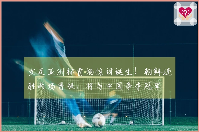 女足亚洲杯首场惊讶诞生！朝鲜连胜两场晋级，将与中国争夺冠军