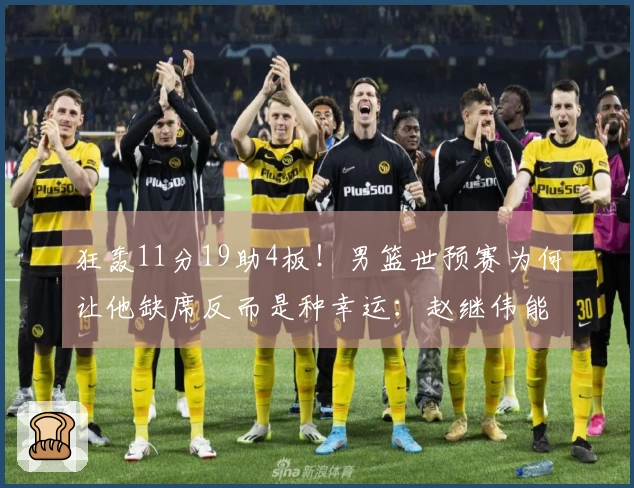 狂轰11分19助4板！男篮世预赛为何让他缺席反而是种幸运：赵继伟能否防住他？