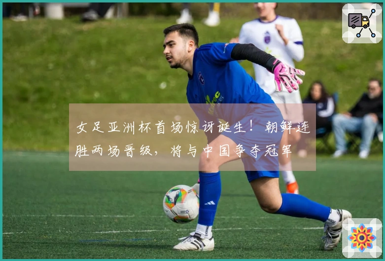 女足亚洲杯首场惊讶诞生！朝鲜连胜两场晋级，将与中国争夺冠军